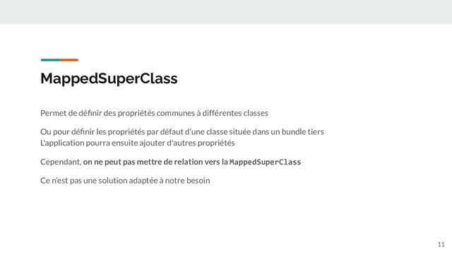 MappedSuperClass
Permet de déﬁnir des propriétés communes à différentes classes
Ou pour déﬁnir les propriétés par défaut d’une classe située dans un bundle tiers
L'application pourra ensuite ajouter d'autres propriétés
Cependant, on ne peut pas mettre de relation vers la MappedSuperClass
Ce n’est pas une solution adaptée à notre besoin
11
