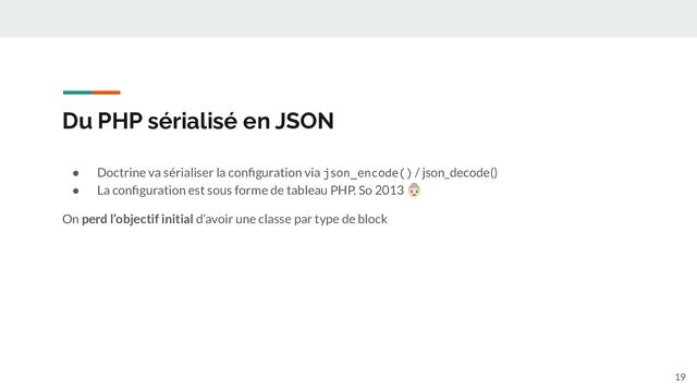 Du PHP sérialisé en JSON
● Doctrine va sérialiser la conﬁguration via json_encode() / json_decode()
● La conﬁguration est sous forme de tableau PHP. So 2013 󰘮
On perd l’objectif initial d’avoir une classe par type de block
19
