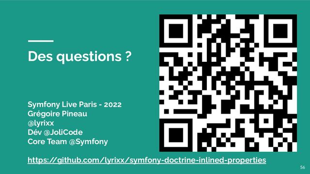 Des questions ?
Symfony Live Paris - 2022
Grégoire Pineau
@lyrixx
Dév @JoliCode
Core Team @Symfony
https:/
/github.com/lyrixx/symfony-doctrine-inlined-properties
56
