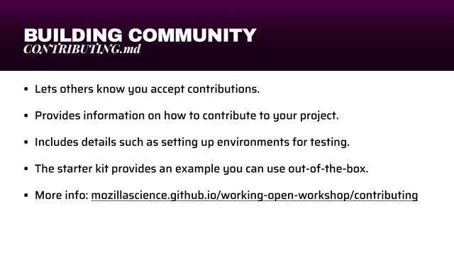 BUILDING COMMUNITY
CONTRIBUTING.md
• Lets others know you accept contributions.


• Provides information on how to contribute to your project.


• Includes details such as setting up environments for testing.


• The starter kit provides an example you can use out-of-the-box.


• More info: mozillascience.github.io/working-open-workshop/contributing

