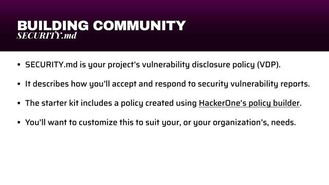 BUILDING COMMUNITY
SECURITY.md
• SECURITY.md is your project’s vulnerability disclosure policy (VDP).


• It describes how you’ll accept and respond to security vulnerability reports.


• The starter kit includes a policy created using HackerOne’s policy builder.


• You’ll want to customize this to suit your, or your organization’s, needs.
