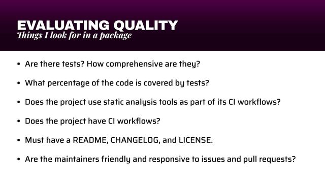EVALUATING QUALITY
Th
ings I look for in a package
• Are there tests? How comprehensive are they?


• What percentage of the code is covered by tests?


• Does the project use static analysis tools as part of its CI work
fl
ows?


• Does the project have CI work
fl
ows?


• Must have a README, CHANGELOG, and LICENSE.


• Are the maintainers friendly and responsive to issues and pull requests?
