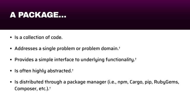 A PACKAGE…
• Is a collection of code.


• Addresses a single problem or problem domain.†


• Provides a simple interface to underlying functionality.†


• Is often highly abstracted.†


• Is distributed through a package manager (i.e., npm, Cargo, pip, RubyGems,
Composer, etc.).†
