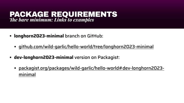 PACKAGE REQUIREMENTS
Th
e bare minimum: Links to examples
• longhorn2023-minimal branch on GitHub:


• github.com/wild-garlic/hello-world/tree/longhorn2023-minimal


• dev-longhorn2023-minimal version on Packagist:


• packagist.org/packages/wild-garlic/hello-world#dev-longhorn2023-
minimal
