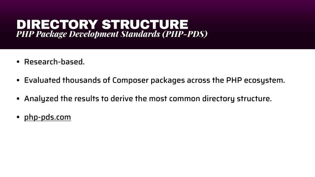 DIRECTORY STRUCTURE
PHP Package Development Standards (PHP-PDS)
• Research-based.


• Evaluated thousands of Composer packages across the PHP ecosystem.


• Analyzed the results to derive the most common directory structure.


• php-pds.com
