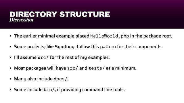 DIRECTORY STRUCTURE
Discussion
• The earlier minimal example placed HelloWorld.php in the package root.


• Some projects, like Symfony, follow this pattern for their components.


• I’ll assume src/ for the rest of my examples.


• Most packages will have src/ and tests/ at a minimum.


• Many also include docs/.


• Some include bin/, if providing command line tools.
