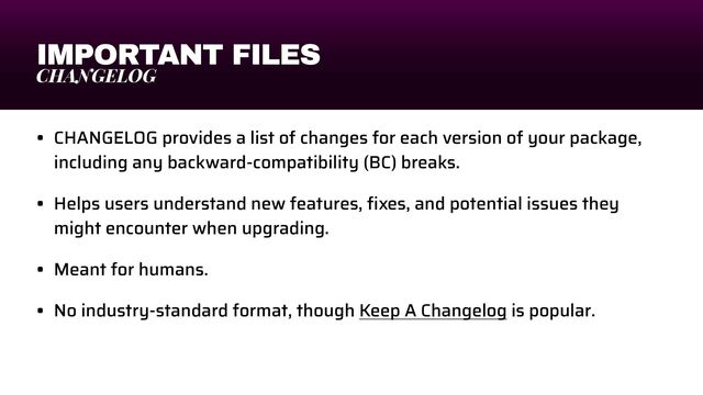 IMPORTANT FILES
CHANGELOG
• CHANGELOG provides a list of changes for each version of your package,
including any backward-compatibility (BC) breaks.


• Helps users understand new features,
fi
xes, and potential issues they
might encounter when upgrading.


• Meant for humans.


• No industry-standard format, though Keep A Changelog is popular.
