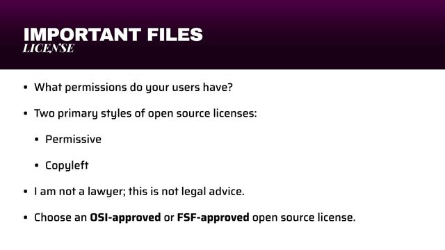 IMPORTANT FILES
LICENSE
• What permissions do your users have?


• Two primary styles of open source licenses:


• Permissive


• Copyleft


• I am not a lawyer; this is not legal advice.


• Choose an OSI-approved or FSF-approved open source license.

