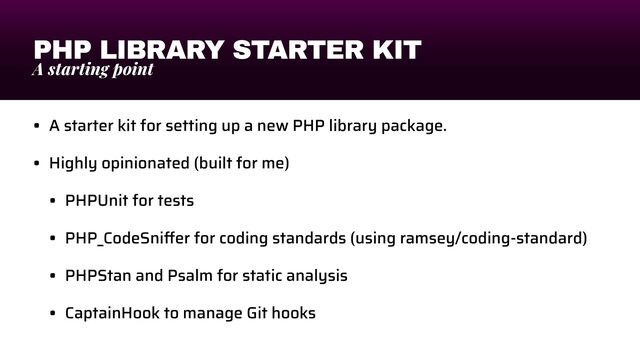 PHP LIBRARY STARTER KIT
A starting point
• A starter kit for setting up a new PHP library package.


• Highly opinionated (built for me)


• PHPUnit for tests


• PHP_CodeSni
ff
er for coding standards (using ramsey/coding-standard)


• PHPStan and Psalm for static analysis


• CaptainHook to manage Git hooks
