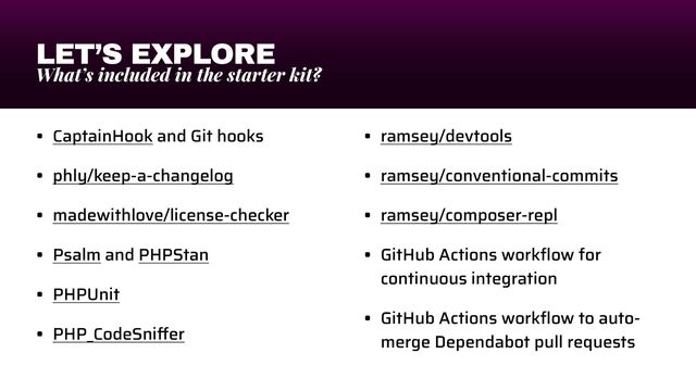 LET’S EXPLORE
What’s included in the starter kit?
• CaptainHook and Git hooks


• phly/keep-a-changelog


• madewithlove/license-checker


• Psalm and PHPStan


• PHPUnit


• PHP_CodeSni
ff
er


• ramsey/devtools


• ramsey/conventional-commits


• ramsey/composer-repl


• GitHub Actions work
fl
ow for
continuous integration


• GitHub Actions work
fl
ow to auto-
merge Dependabot pull requests
