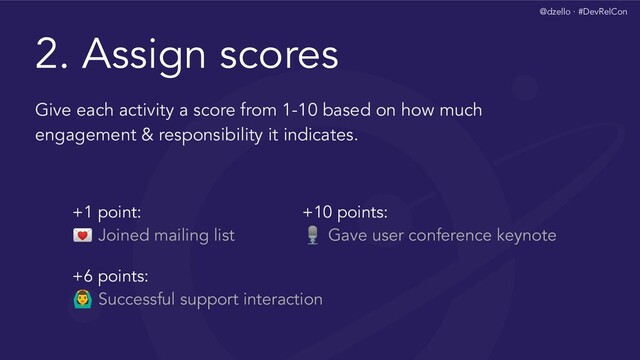 @dzello · #DevRelCon
2. Assign scores
Give each activity a score from 1-10 based on how much
engagement & responsibility it indicates.
+1 point:
 Joined mailing list
+10 points:
 Gave user conference keynote
+6 points:
‍♂ Successful support interaction
