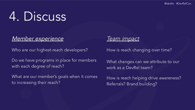 @dzello · #DevRelCon
4. Discuss
Member experience
Who are our highest-reach developers?
Do we have programs in place for members
with each degree of reach?
What are our member’s goals when it comes
to increasing their reach?
Team impact
How is reach changing over time?
What changes can we attribute to our
work as a DevRel team?
How is reach helping drive awareness?
Referrals? Brand building?
