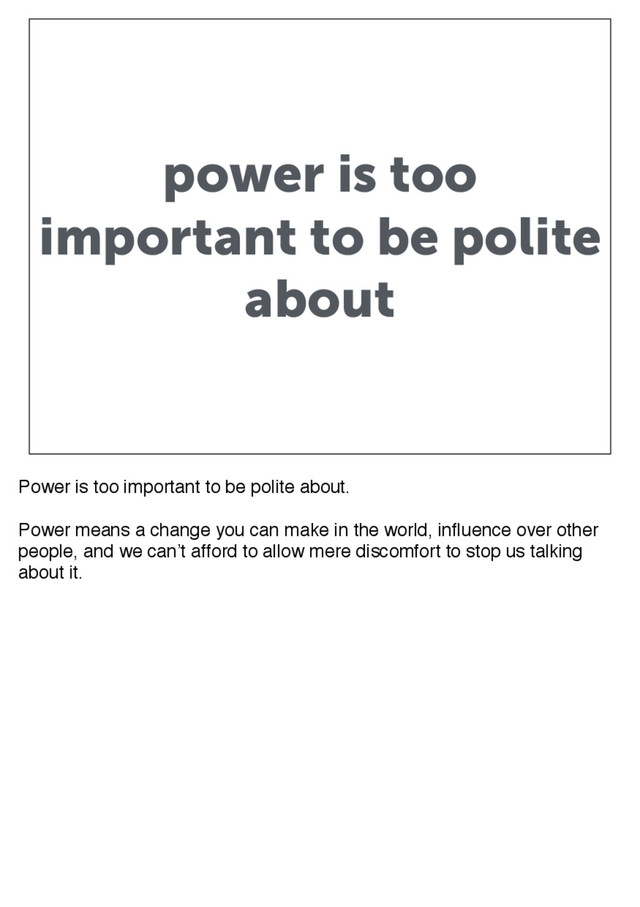 power is too
important to be polite
about
Power is too important to be polite about.
Power means a change you can make in the world, influence over other
people, and we can’t afford to allow mere discomfort to stop us talking
about it.
