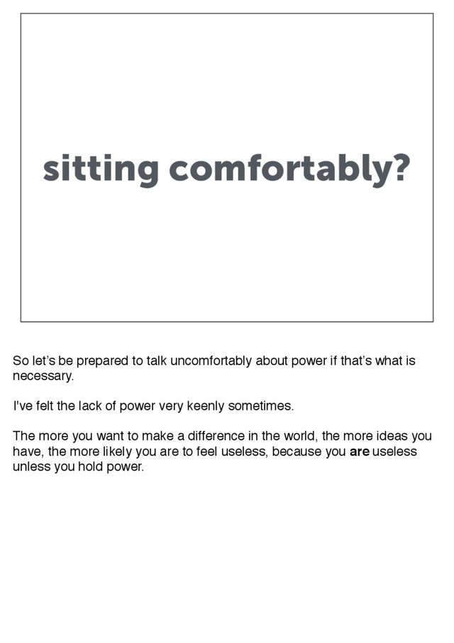sitting comfortably?
So let’s be prepared to talk uncomfortably about power if that’s what is
necessary.
I've felt the lack of power very keenly sometimes.
The more you want to make a difference in the world, the more ideas you
have, the more likely you are to feel useless, because you are useless
unless you hold power.
