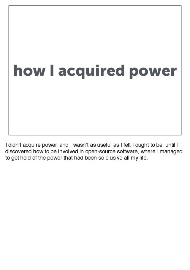 how I acquired power
I didn't acquire power, and I wasn’t as useful as I felt I ought to be, until I
discovered how to be involved in open-source software, where I managed
to get hold of the power that had been so elusive all my life.
