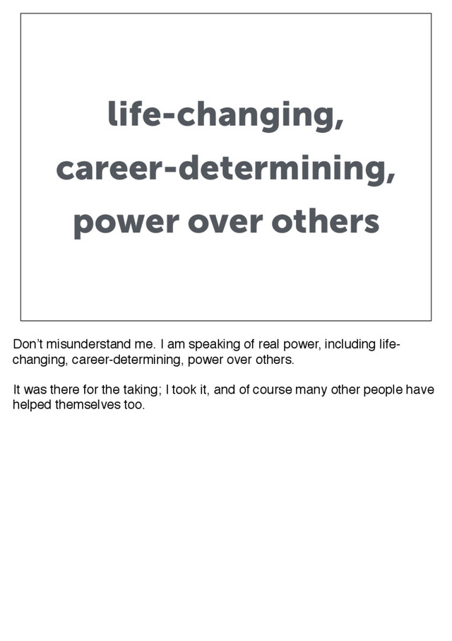 life-changing,
career-determining,
power over others
Don’t misunderstand me. I am speaking of real power, including life-
changing, career-determining, power over others.
It was there for the taking; I took it, and of course many other people have
helped themselves too.
