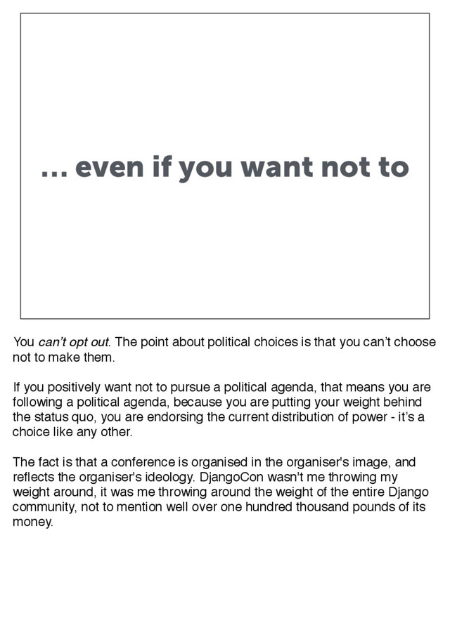 … even if you want not to
You can’t opt out. The point about political choices is that you can’t choose
not to make them.
If you positively want not to pursue a political agenda, that means you are
following a political agenda, because you are putting your weight behind
the status quo, you are endorsing the current distribution of power - it’s a
choice like any other.
The fact is that a conference is organised in the organiser's image, and
reflects the organiser's ideology. DjangoCon wasn't me throwing my
weight around, it was me throwing around the weight of the entire Django
community, not to mention well over one hundred thousand pounds of its
money.

