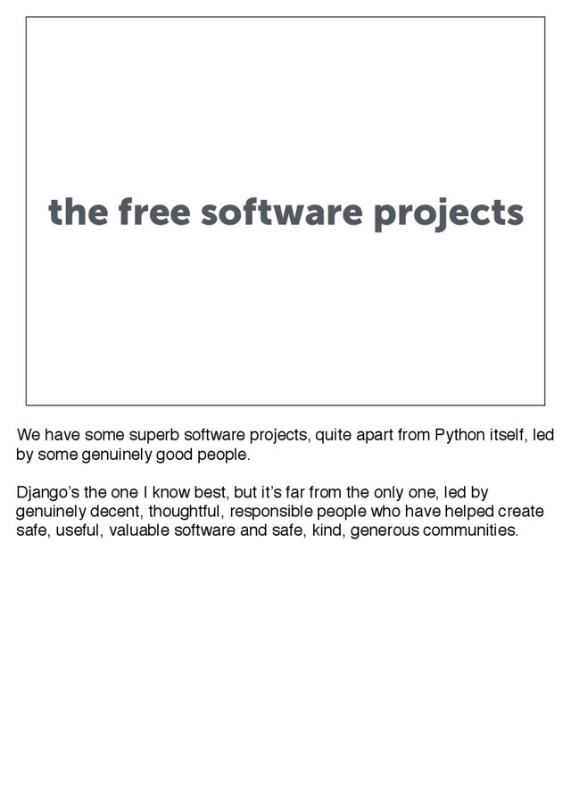the free software projects
We have some superb software projects, quite apart from Python itself, led
by some genuinely good people.
Django’s the one I know best, but it’s far from the only one, led by
genuinely decent, thoughtful, responsible people who have helped create
safe, useful, valuable software and safe, kind, generous communities.
