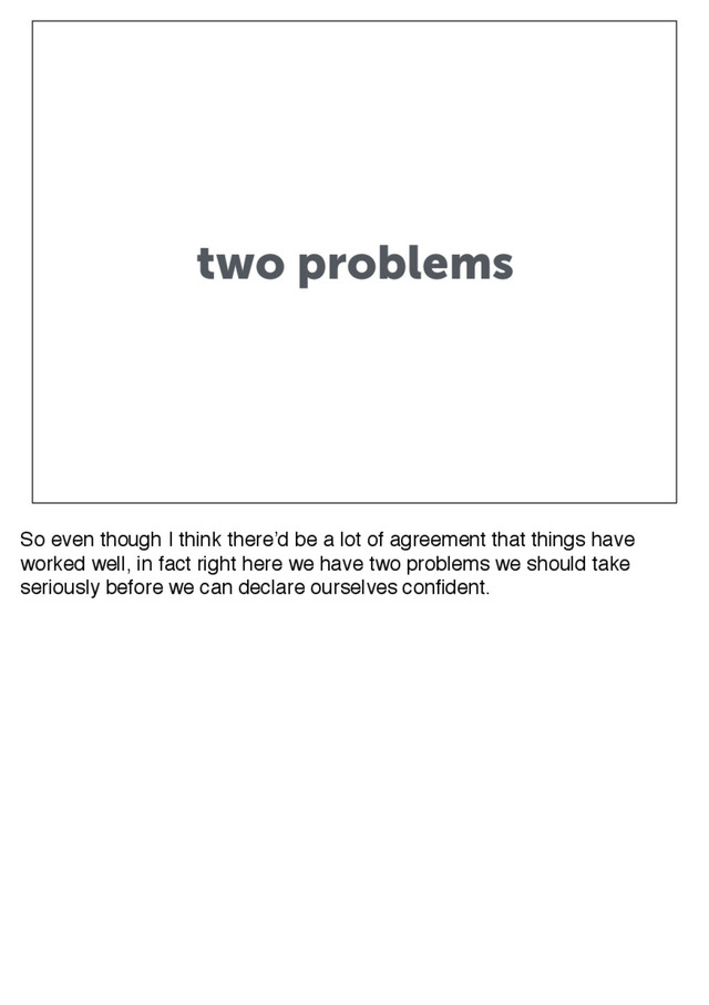 two problems
So even though I think there’d be a lot of agreement that things have
worked well, in fact right here we have two problems we should take
seriously before we can declare ourselves confident.
