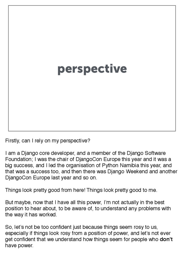 perspective
Firstly, can I rely on my perspective?
I am a Django core developer, and a member of the Django Software
Foundation; I was the chair of DjangoCon Europe this year and it was a
big success, and I led the organisation of Python Namibia this year, and
that was a success too, and then there was Django Weekend and another
DjangoCon Europe last year and so on.
Things look pretty good from here! Things look pretty good to me.
But maybe, now that I have all this power, I’m not actually in the best
position to hear about, to be aware of, to understand any problems with
the way it has worked.
So, let’s not be too confident just because things seem rosy to us,
especially if things look rosy from a position of power, and let’s not ever
get confident that we understand how things seem for people who don’t
have power.
