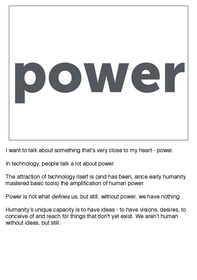 power
I want to talk about something that's very close to my heart - power.
In technology, people talk a lot about power.
The attraction of technology itself is (and has been, since early humanity
mastered basic tools) the amplification of human power.
Power is not what defines us, but still: without power, we have nothing.
Humanity’s unique capacity is to have ideas - to have visions, desires, to
conceive of and reach for things that don't yet exist. We aren’t human
without ideas, but still:
