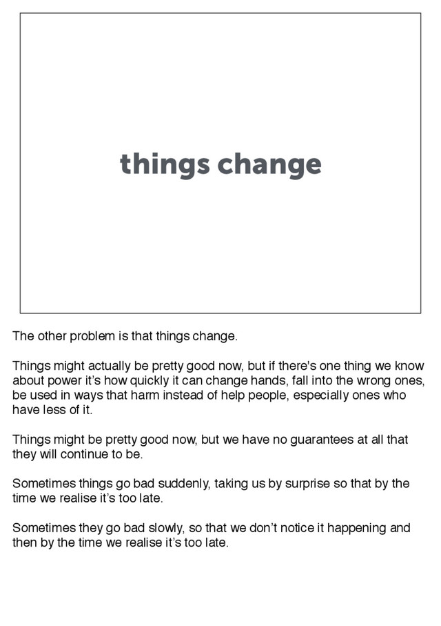 things change
The other problem is that things change.
Things might actually be pretty good now, but if there's one thing we know
about power it’s how quickly it can change hands, fall into the wrong ones,
be used in ways that harm instead of help people, especially ones who
have less of it.
Things might be pretty good now, but we have no guarantees at all that
they will continue to be.
Sometimes things go bad suddenly, taking us by surprise so that by the
time we realise it’s too late.
Sometimes they go bad slowly, so that we don’t notice it happening and
then by the time we realise it’s too late.

