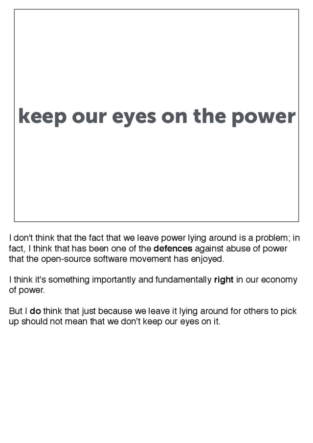 keep our eyes on the power
I don't think that the fact that we leave power lying around is a problem; in
fact, I think that has been one of the defences against abuse of power
that the open-source software movement has enjoyed.
I think it's something importantly and fundamentally right in our economy
of power.
But I do think that just because we leave it lying around for others to pick
up should not mean that we don't keep our eyes on it.

