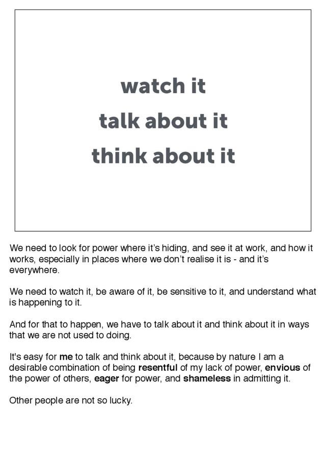 watch it
talk about it
think about it
We need to look for power where it’s hiding, and see it at work, and how it
works, especially in places where we don’t realise it is - and it’s
everywhere.
We need to watch it, be aware of it, be sensitive to it, and understand what
is happening to it.
And for that to happen, we have to talk about it and think about it in ways
that we are not used to doing.
It's easy for me to talk and think about it, because by nature I am a
desirable combination of being resentful of my lack of power, envious of
the power of others, eager for power, and shameless in admitting it.
Other people are not so lucky.
