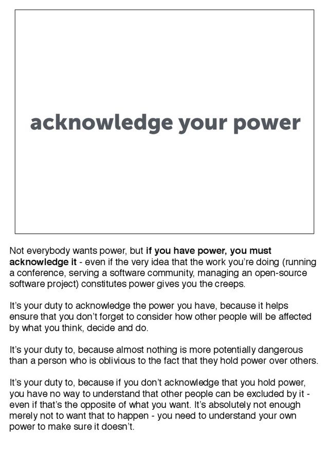 acknowledge your power
Not everybody wants power, but if you have power, you must
acknowledge it - even if the very idea that the work you’re doing (running
a conference, serving a software community, managing an open-source
software project) constitutes power gives you the creeps.
It’s your duty to acknowledge the power you have, because it helps
ensure that you don’t forget to consider how other people will be affected
by what you think, decide and do.
It’s your duty to, because almost nothing is more potentially dangerous
than a person who is oblivious to the fact that they hold power over others.
It’s your duty to, because if you don’t acknowledge that you hold power,
you have no way to understand that other people can be excluded by it -
even if that’s the opposite of what you want. It’s absolutely not enough
merely not to want that to happen - you need to understand your own
power to make sure it doesn’t.
