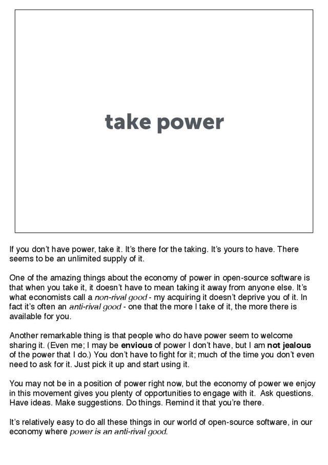 take power
If you don’t have power, take it. It’s there for the taking. It’s yours to have. There
seems to be an unlimited supply of it.
One of the amazing things about the economy of power in open-source software is
that when you take it, it doesn’t have to mean taking it away from anyone else. It’s
what economists call a non-rival good - my acquiring it doesn’t deprive you of it. In
fact it’s often an anti-rival good - one that the more I take of it, the more there is
available for you.
Another remarkable thing is that people who do have power seem to welcome
sharing it. (Even me; I may be envious of power I don’t have, but I am not jealous
of the power that I do.) You don’t have to fight for it; much of the time you don’t even
need to ask for it. Just pick it up and start using it.
You may not be in a position of power right now, but the economy of power we enjoy
in this movement gives you plenty of opportunities to engage with it. Ask questions.
Have ideas. Make suggestions. Do things. Remind it that you’re there.
It’s relatively easy to do all these things in our world of open-source software, in our
economy where power is an anti-rival good.
