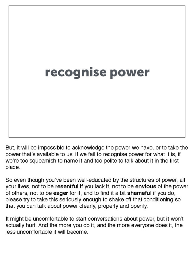 recognise power
But, it will be impossible to acknowledge the power we have, or to take the
power that’s available to us, if we fail to recognise power for what it is, if
we’re too squeamish to name it and too polite to talk about it in the first
place.
So even though you’ve been well-educated by the structures of power, all
your lives, not to be resentful if you lack it, not to be envious of the power
of others, not to be eager for it, and to find it a bit shameful if you do,
please try to take this seriously enough to shake off that conditioning so
that you can talk about power clearly, properly and openly.
It might be uncomfortable to start conversations about power, but it won’t
actually hurt. And the more you do it, and the more everyone does it, the
less uncomfortable it will become.

