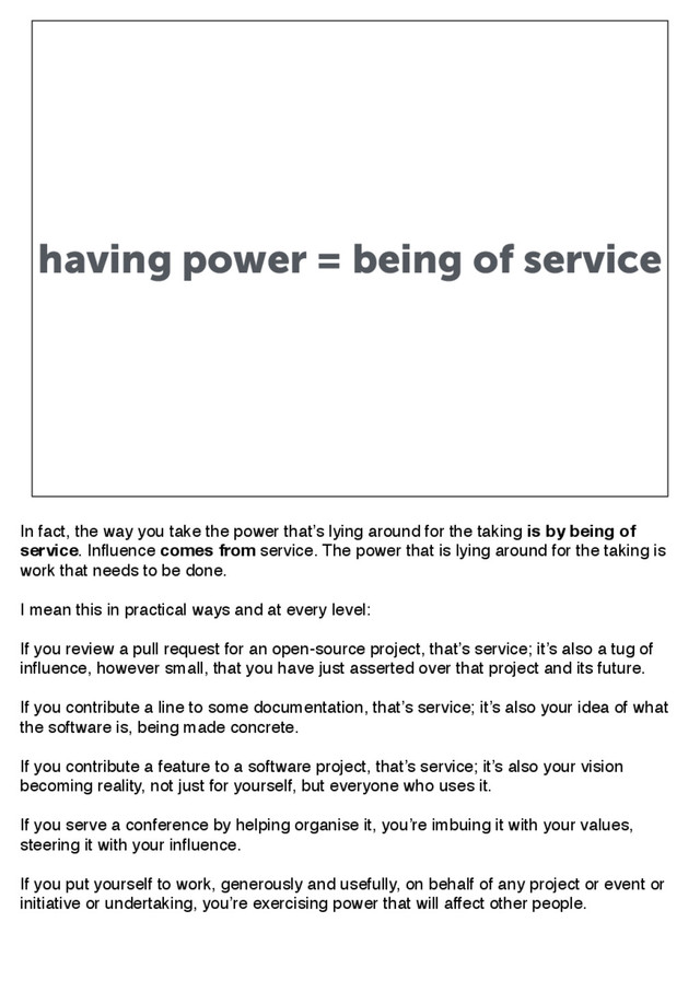 having power = being of service
In fact, the way you take the power that’s lying around for the taking is by being of
service. Influence comes from service. The power that is lying around for the taking is
work that needs to be done.
I mean this in practical ways and at every level:
If you review a pull request for an open-source project, that’s service; it’s also a tug of
influence, however small, that you have just asserted over that project and its future.
If you contribute a line to some documentation, that’s service; it’s also your idea of what
the software is, being made concrete.
If you contribute a feature to a software project, that’s service; it’s also your vision
becoming reality, not just for yourself, but everyone who uses it.
If you serve a conference by helping organise it, you’re imbuing it with your values,
steering it with your influence.
If you put yourself to work, generously and usefully, on behalf of any project or event or
initiative or undertaking, you’re exercising power that will affect other people.
