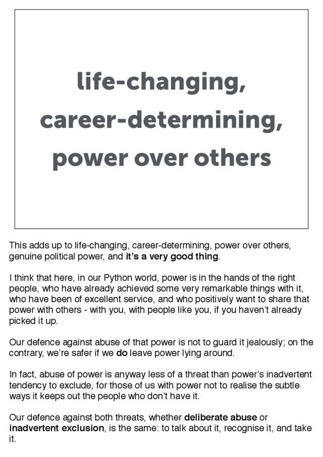 life-changing,
career-determining,
power over others
This adds up to life-changing, career-determining, power over others,
genuine political power, and it’s a very good thing.
I think that here, in our Python world, power is in the hands of the right
people, who have already achieved some very remarkable things with it,
who have been of excellent service, and who positively want to share that
power with others - with you, with people like you, if you haven’t already
picked it up.
Our defence against abuse of that power is not to guard it jealously; on the
contrary, we’re safer if we do leave power lying around.
In fact, abuse of power is anyway less of a threat than power’s inadvertent
tendency to exclude, for those of us with power not to realise the subtle
ways it keeps out the people who don’t have it.
Our defence against both threats, whether deliberate abuse or
inadvertent exclusion, is the same: to talk about it, recognise it, and take
it.

