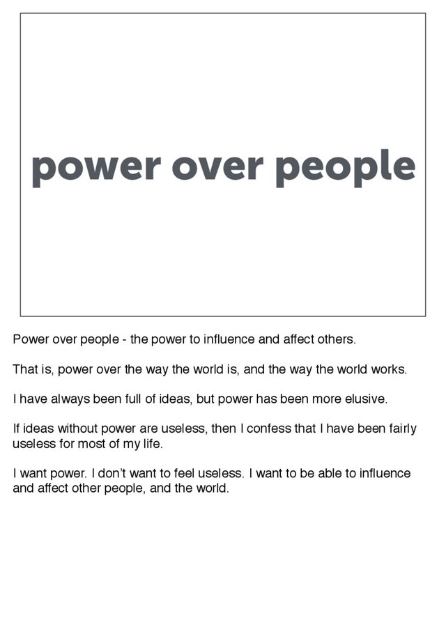 power over people
Power over people - the power to influence and affect others.
That is, power over the way the world is, and the way the world works.
I have always been full of ideas, but power has been more elusive.
If ideas without power are useless, then I confess that I have been fairly
useless for most of my life.
I want power. I don’t want to feel useless. I want to be able to influence
and affect other people, and the world.
