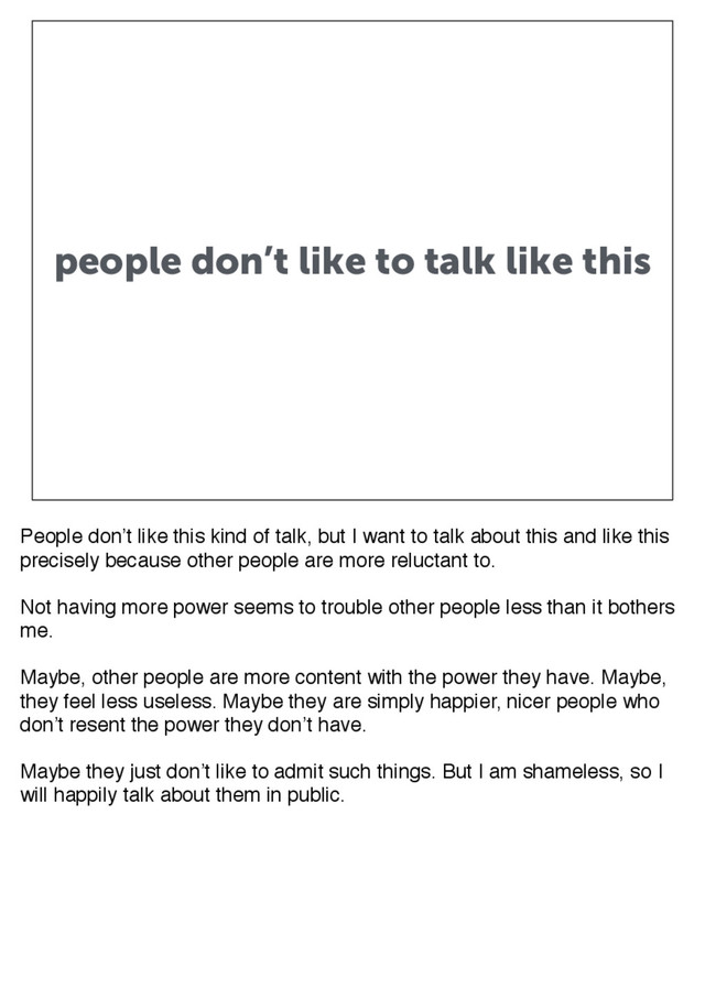 people don’t like to talk like this
People don’t like this kind of talk, but I want to talk about this and like this
precisely because other people are more reluctant to.
Not having more power seems to trouble other people less than it bothers
me.
Maybe, other people are more content with the power they have. Maybe,
they feel less useless. Maybe they are simply happier, nicer people who
don’t resent the power they don’t have.
Maybe they just don’t like to admit such things. But I am shameless, so I
will happily talk about them in public.
