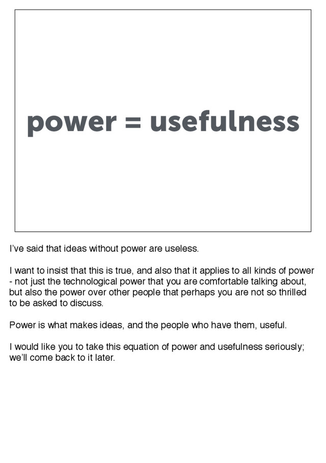 power = usefulness
I’ve said that ideas without power are useless.
I want to insist that this is true, and also that it applies to all kinds of power
- not just the technological power that you are comfortable talking about,
but also the power over other people that perhaps you are not so thrilled
to be asked to discuss.
Power is what makes ideas, and the people who have them, useful.
I would like you to take this equation of power and usefulness seriously;
we’ll come back to it later.
