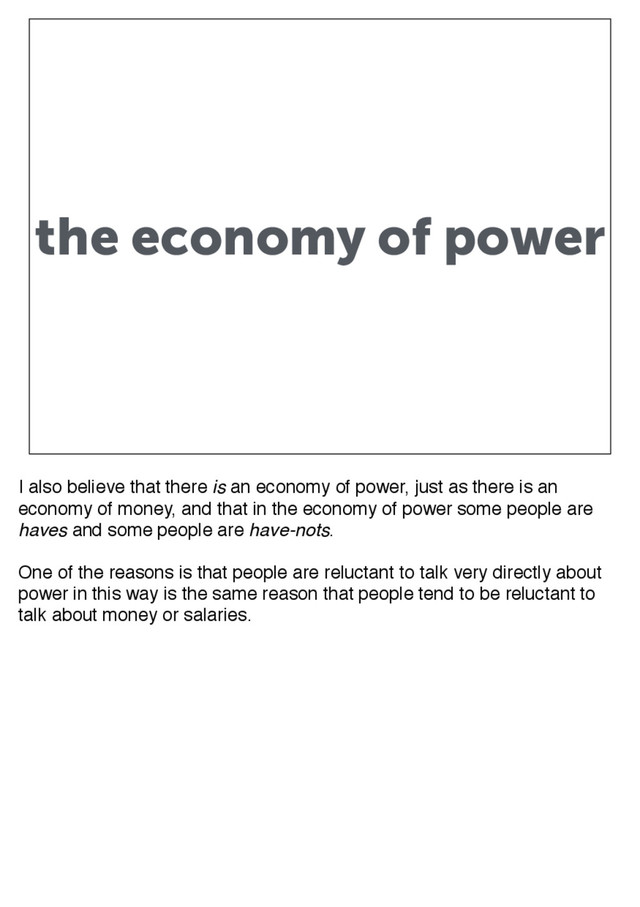 the economy of power
I also believe that there is an economy of power, just as there is an
economy of money, and that in the economy of power some people are
haves and some people are have-nots.
One of the reasons is that people are reluctant to talk very directly about
power in this way is the same reason that people tend to be reluctant to
talk about money or salaries.
