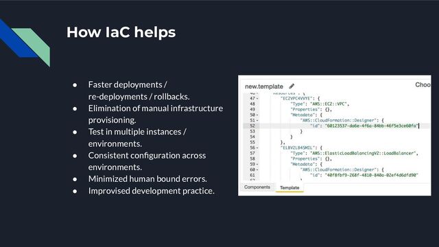 How IaC helps
● Faster deployments /
re-deployments / rollbacks.
● Elimination of manual infrastructure
provisioning.
● Test in multiple instances /
environments.
● Consistent conﬁguration across
environments.
● Minimized human bound errors.
● Improvised development practice.
