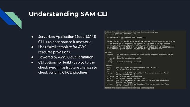 Understanding SAM CLI
● Serverless Application Model (SAM)
CLI is an open source framework.
● Uses YAML template for AWS
resource provisions.
● Powered by AWS CloudFormation.
● CLI options for build - deploy to the
cloud, sync infrastructure changes to
cloud, building CI/CD pipelines.
