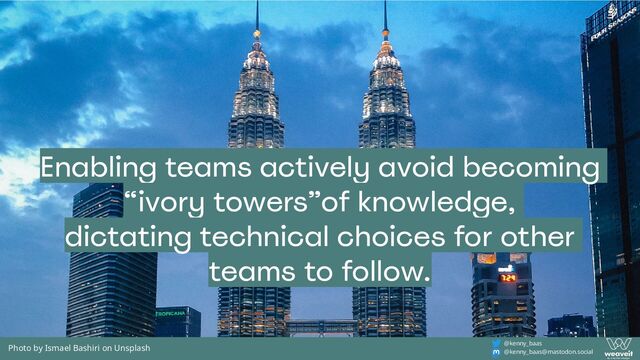 @kenny_baas
@kenny_baas@mastodon.social
Photo by Ismael Bashiri on Unsplash
Enabling teams actively avoid becoming
“ivory towers”of knowledge,
dictating technical choices for other
teams to follow.
