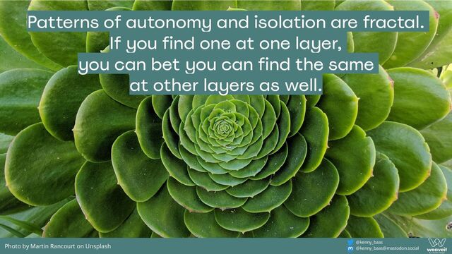 @kenny_baas
@kenny_baas@mastodon.social
Patterns of autonomy and isolation are fractal.
If you find one at one layer,
you can bet you can find the same
at other layers as well.
Photo by Martin Rancourt on Unsplash
