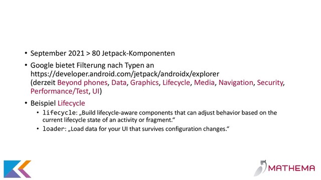 • September 2021 > 80 Jetpack-Komponenten
• Google bietet Filterung nach Typen an
https://developer.android.com/jetpack/androidx/explorer
(derzeit Beyond phones, Data, Graphics, Lifecycle, Media, Navigation, Security,
Performance/Test, UI)
• Beispiel Lifecycle
• lifecycle: „Build lifecycle-aware components that can adjust behavior based on the
current lifecycle state of an activity or fragment.“
• loader: „Load data for your UI that survives configuration changes.“
