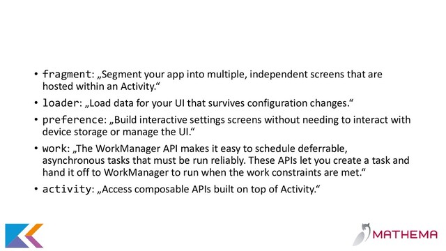 • fragment: „Segment your app into multiple, independent screens that are
hosted within an Activity.“
• loader: „Load data for your UI that survives configuration changes.“
• preference: „Build interactive settings screens without needing to interact with
device storage or manage the UI.“
• work: „The WorkManager API makes it easy to schedule deferrable,
asynchronous tasks that must be run reliably. These APIs let you create a task and
hand it off to WorkManager to run when the work constraints are met.“
• activity: „Access composable APIs built on top of Activity.“
