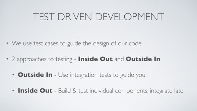 TEST DRIVEN DEVELOPMENT
• We use test cases to guide the design of our code
• 2 approaches to testing - Inside Out and Outside In
• Outside In - Use integration tests to guide you
• Inside Out - Build & test individual components, integrate later
