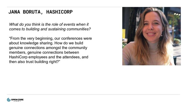 JANA BORUTA, HASHICORP
What do you think is the role of events when it
comes to building and sustaining communities?
“From the very beginning, our conferences were
about knowledge sharing. How do we build
genuine connections amongst the community
members, genuine connections between
HashiCorp employees and the attendees, and
then also trust building right?”
