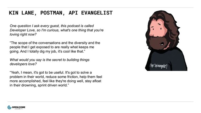 KIN LANE, POSTMAN, API EVANGELIST
One question I ask every guest, this podcast is called
Developer Love, so I'm curious, what's one thing that you're
loving right now?
“The scope of the conversations and the diversity and the
people that I get exposed to are really what keeps me
going. And I totally dig my job, it's cool like that.”
What would you say is the secret to building things
developers love?
“Yeah, I mean, it's got to be useful. It's got to solve a
problem in their world, reduce some friction, help them feel
more accomplished, feel like they're doing well, stay afloat
in their drowning, sprint driven world.”
