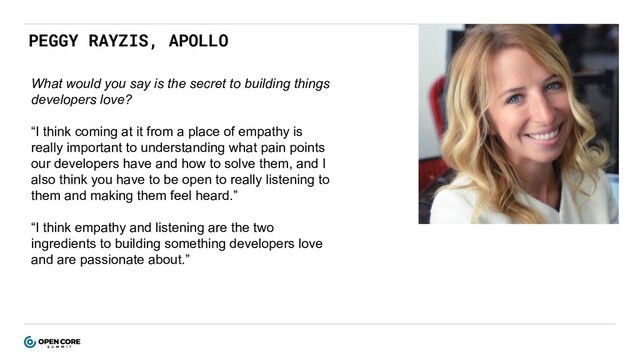 PEGGY RAYZIS, APOLLO
What would you say is the secret to building things
developers love?
“I think coming at it from a place of empathy is
really important to understanding what pain points
our developers have and how to solve them, and I
also think you have to be open to really listening to
them and making them feel heard.”
“I think empathy and listening are the two
ingredients to building something developers love
and are passionate about.”

