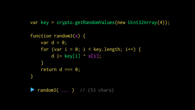 function id(x) {
return x;
}
▶ id(
true
) // (4 chars)
Ὂ true
var key = crypto.getRandomValues(new Uint32Array(4));
function random3(x) {
var d = 0;
for (var i = 0; i < key.length; i++) {
d |= key[i] ^ x[i];
}
return d === 0;
}
▶ random3( ... ) // (53 chars)
