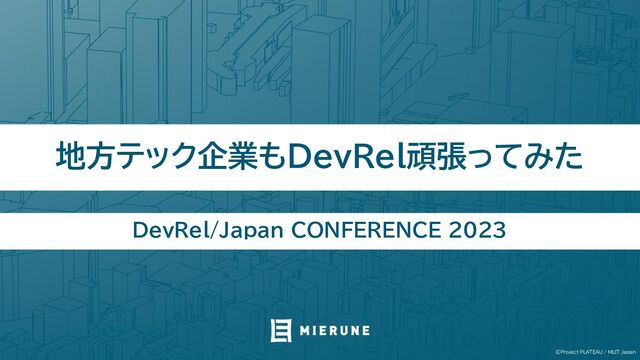 ©Project PLATEAU / MLIT Japan
地方テック企業もDevRel頑張ってみた
DevRel/Japan CONFERENCE 2023
