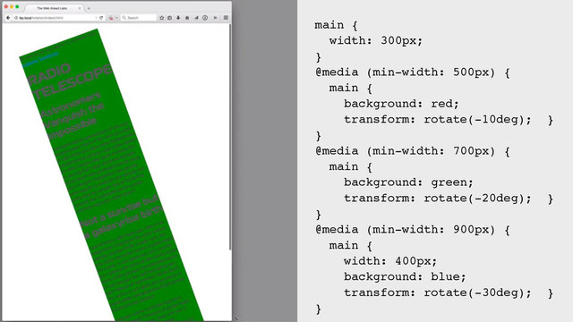 main {
width: 300px;
}
@media (min-width: 500px) {
main {
background: red;
transform: rotate(-10deg); }
}
@media (min-width: 700px) {
main {
background: green;
transform: rotate(-20deg); }
}
@media (min-width: 900px) {
main {
width: 400px;
background: blue;
transform: rotate(-30deg); }
}
